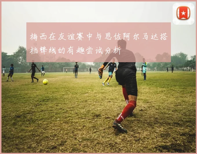 梅西在友谊赛中与恩佐阿尔马达搭档锋线的有趣尝试分析