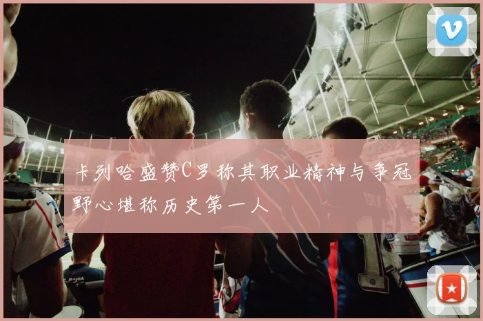 卡列哈盛赞C罗称其职业精神与争冠野心堪称历史第一人