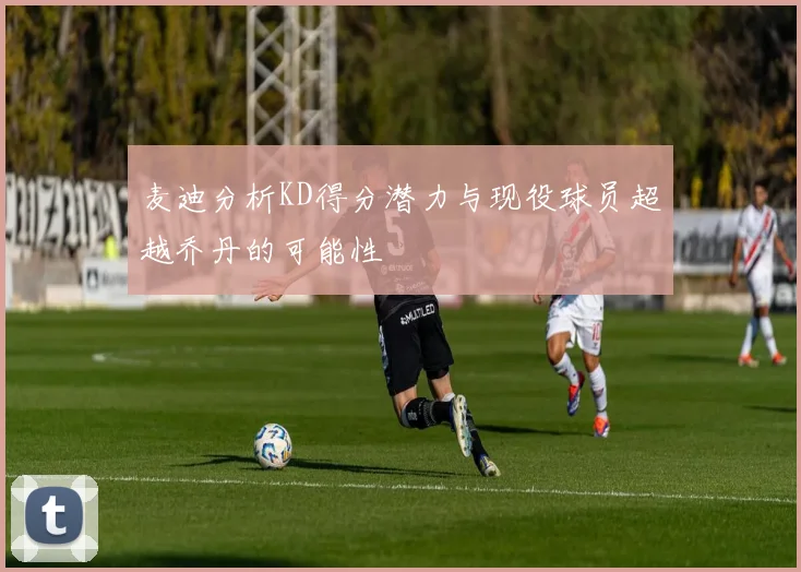 麦迪分析KD得分潜力与现役球员超越乔丹的可能性