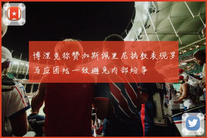 博涅克称赞加斯佩里尼执教表现罗马应团结一致避免内部纷争