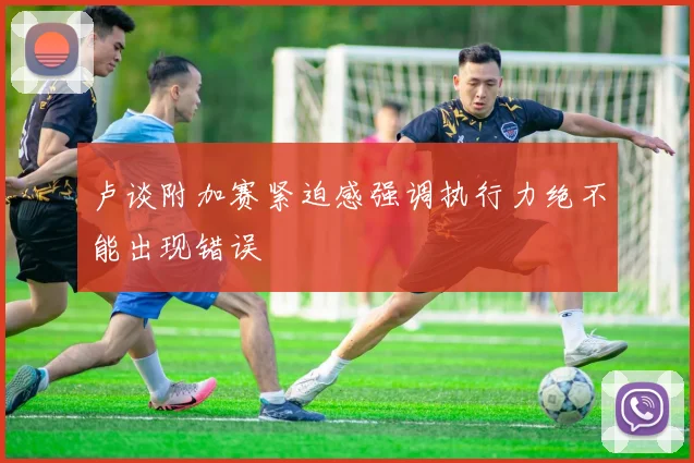 卢谈附加赛紧迫感强调执行力绝不能出现错误