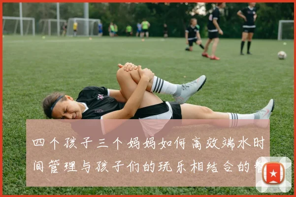 四个孩子三个妈妈如何高效端水时间管理与孩子们的玩乐相结合的智慧分享