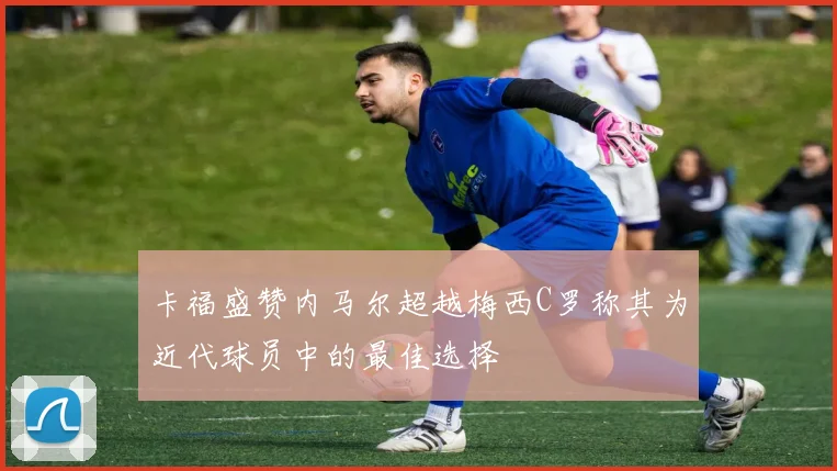 卡福盛赞内马尔超越梅西C罗称其为近代球员中的最佳选择