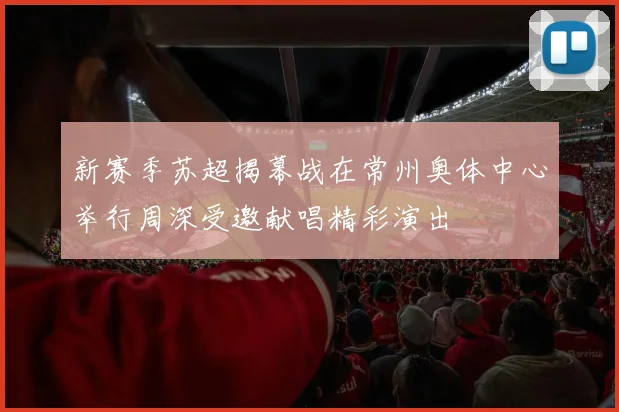 新赛季苏超揭幕战在常州奥体中心举行周深受邀献唱精彩演出
