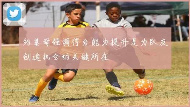 约基奇强调得分能力提升是为队友创造机会的关键所在
