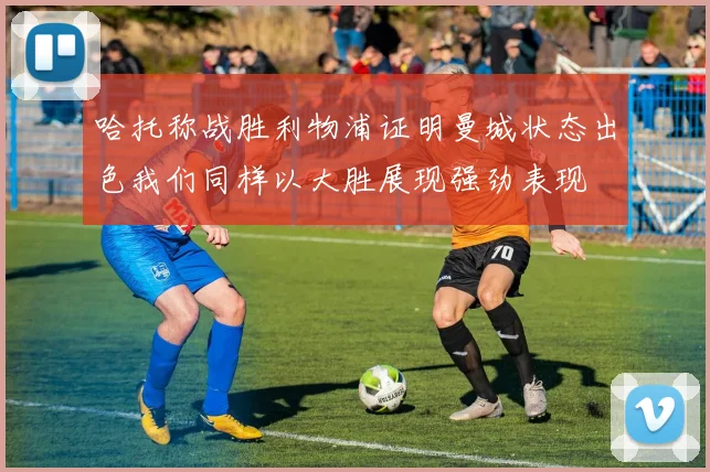 哈托称战胜利物浦证明曼城状态出色我们同样以大胜展现强劲表现