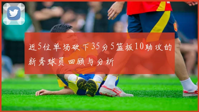 近5位单场砍下35分5篮板10助攻的新秀球员回顾与分析