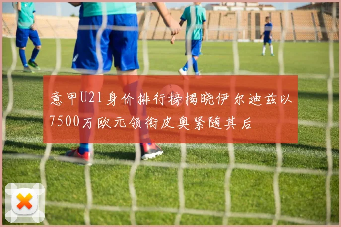 意甲U21身价排行榜揭晓伊尔迪兹以7500万欧元领衔皮奥紧随其后