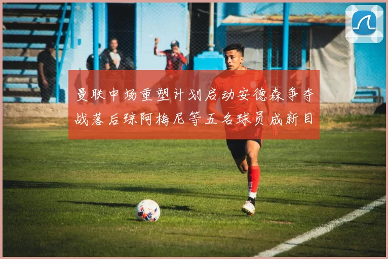 曼联中场重塑计划启动安德森争夺战落后琼阿梅尼等五名球员成新目标