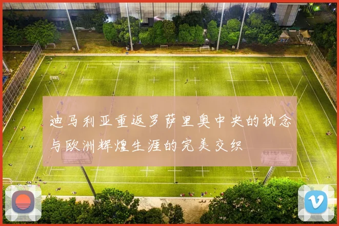 迪马利亚重返罗萨里奥中央的执念与欧洲辉煌生涯的完美交织