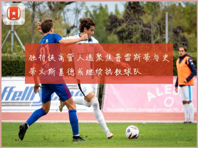 独行侠高管人选聚焦普雷斯蒂与史蒂文斯基德或继续执教球队