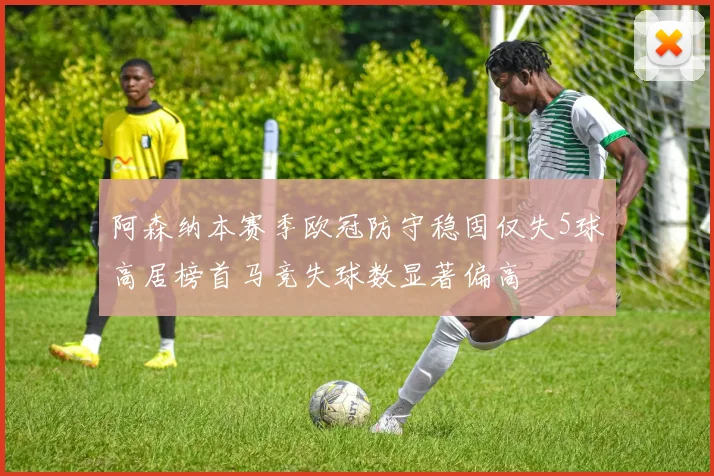 阿森纳本赛季欧冠防守稳固仅失5球高居榜首马竞失球数显著偏高