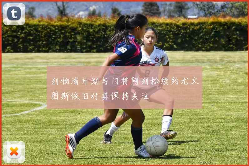 利物浦计划与门将阿利松续约尤文图斯依旧对其保持关注