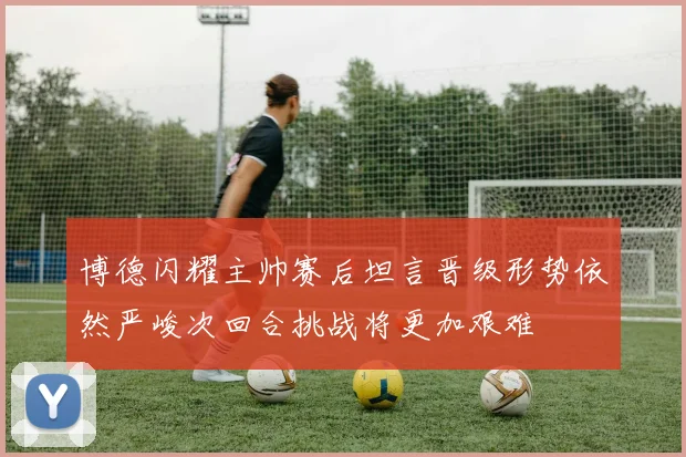 博德闪耀主帅赛后坦言晋级形势依然严峻次回合挑战将更加艰难