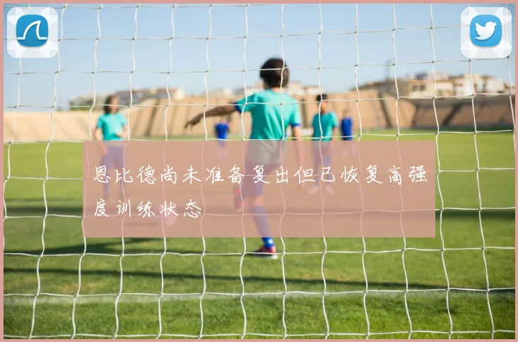 恩比德尚未准备复出但已恢复高强度训练状态