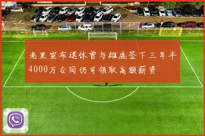 老里宣布退休曾与雄鹿签下三年半4000万合同仍可领取高额薪资