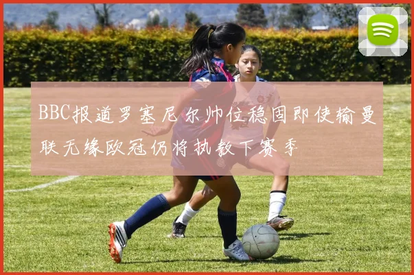 BBC报道罗塞尼尔帅位稳固即使输曼联无缘欧冠仍将执教下赛季