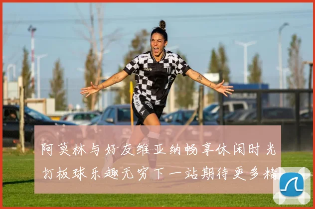 阿莫林与好友维亚纳畅享休闲时光打板球乐趣无穷下一站期待更多精彩