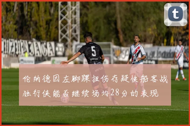 伦纳德因左脚踝扭伤存疑快船客战独行侠能否继续场均28分的表现