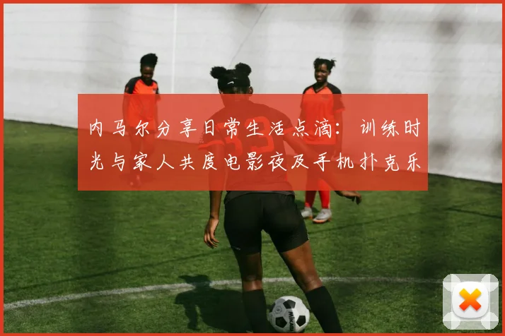 内马尔分享日常生活点滴：训练时光与家人共度电影夜及手机扑克乐趣