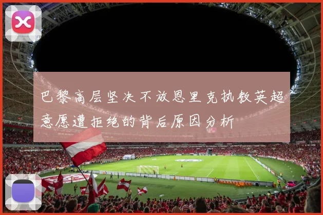 巴黎高层坚决不放恩里克执教英超意愿遭拒绝的背后原因分析