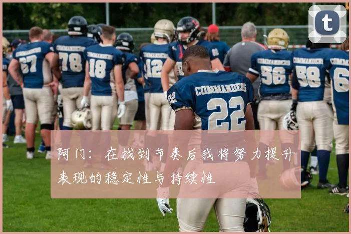 阿门：在找到节奏后我将努力提升表现的稳定性与持续性