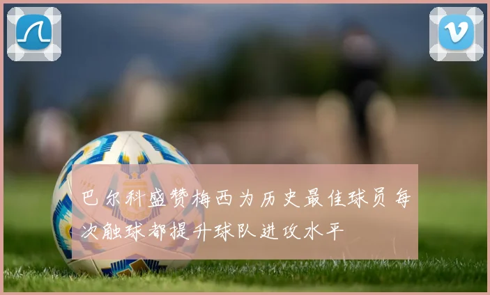 巴尔科盛赞梅西为历史最佳球员每次触球都提升球队进攻水平