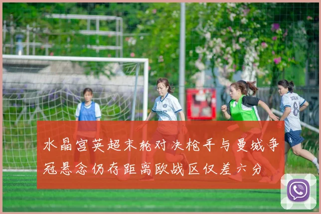 水晶宫英超末轮对决枪手与曼城争冠悬念仍存距离欧战区仅差六分