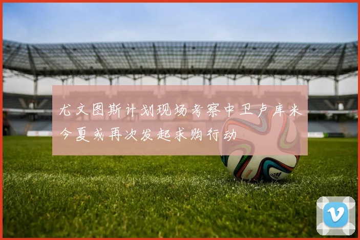 尤文图斯计划现场考察中卫卢库米今夏或再次发起求购行动