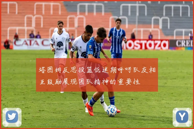 塔图姆反思投篮低迷期呼吁队友相互鼓励展现团队精神的重要性