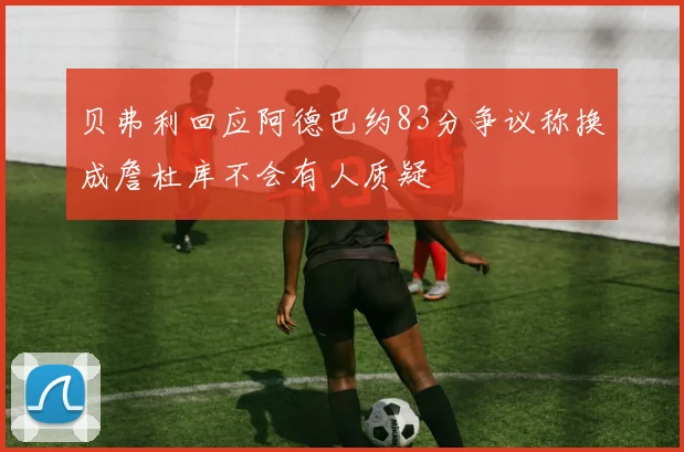 贝弗利回应阿德巴约83分争议称换成詹杜库不会有人质疑