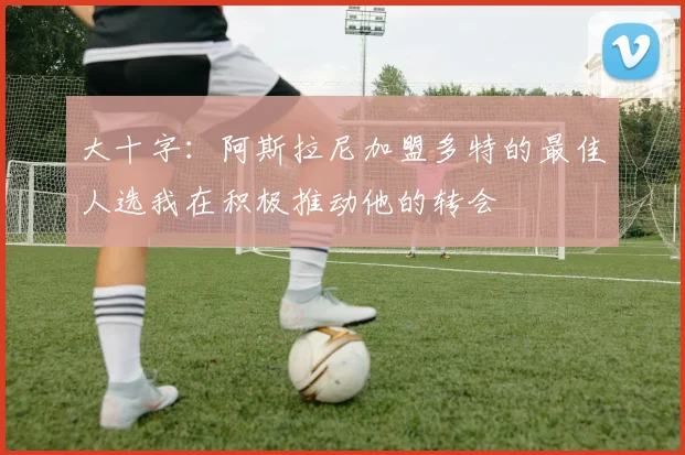 大十字：阿斯拉尼加盟多特的最佳人选我在积极推动他的转会
