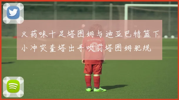 火药味十足塔图姆与迪亚巴特篮下小冲突奎塔出手吹罚塔图姆犯规