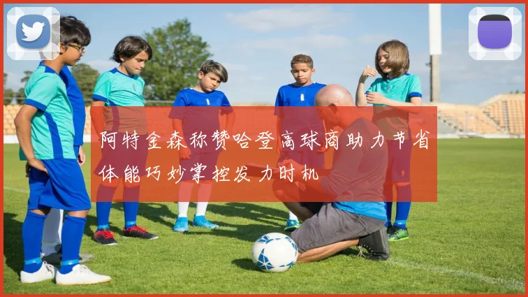 阿特金森称赞哈登高球商助力节省体能巧妙掌控发力时机