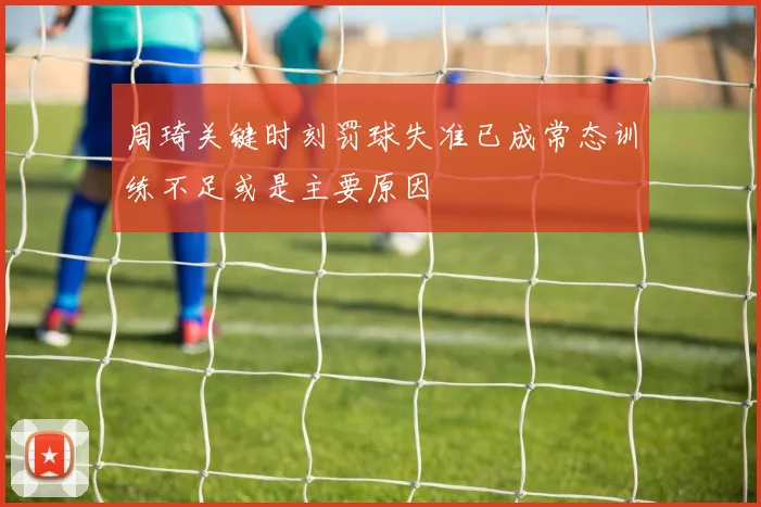 周琦关键时刻罚球失准已成常态训练不足或是主要原因